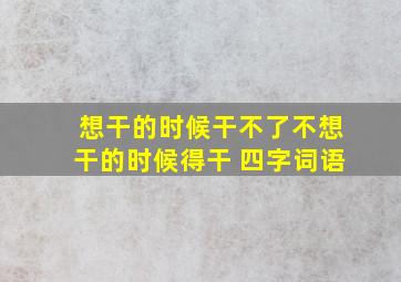 想干的时候干不了不想干的时候得干 四字词语